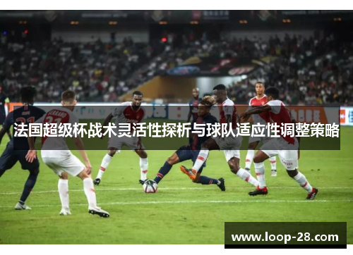 法国超级杯战术灵活性探析与球队适应性调整策略
