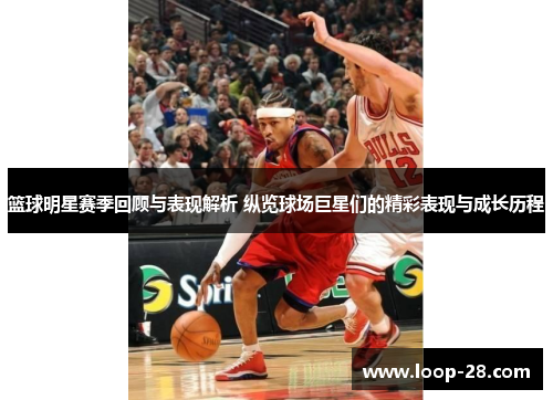 篮球明星赛季回顾与表现解析 纵览球场巨星们的精彩表现与成长历程