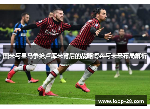 国米与皇马争抢卢库米背后的战略博弈与未来布局解析