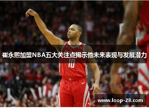 崔永熙加盟NBA五大关注点揭示他未来表现与发展潜力