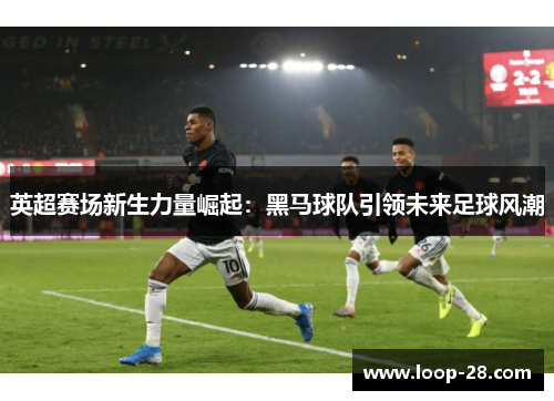 英超赛场新生力量崛起：黑马球队引领未来足球风潮