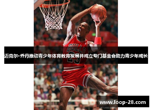 迈克尔·乔丹推动青少年体育教育发展并成立专门基金会助力青少年成长